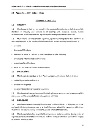 NISM-Series-V-A: Mutual Fund Distributors Certification Examination
53
3.5 Appendix 1: AMFI Code of Ethics
AMFI Code of Ethics (ACE)
1.0 INTEGRITY
1.1 Members and their key personnel, in the conduct of their business shall observe high
standards of integrity and fairness in all dealings with investors, issuers, market
intermediaries, other members and regulatory and other government authorities.
1.2 Mutual Fund Schemes shall be organized, operated, managed and their portfolios of
securities selected, in the interest of all classes of unit holders and not in the interest of:
 sponsors
 directors of Members
 members of Board of Trustees or directors of the Trustee company
 brokers and other market intermediaries
 associates of the Members
 a special class selected from out of unitholders
2.0 DUE DILIGENCE
2.1 Members in the conduct of their Asset Management business shall at all times
 render high standards of service.
 exercise due diligence.
 exercise independent professional judgment.
2.2 Members shall have and employ effectively adequate resources and procedures which
are needed for the conduct of Asset Management activities.
3.0 DISCLOSURES
3.1 Members shall ensure timely dissemination to all unitholders of adequate, accurate,
and explicit information presented in a simple language about the investment objectives,
investment policies, financial position and general affairs of the scheme.
3.2 Members shall disclose to unitholders investment pattern, portfolio details, ratios of
expenses to net assets and total income and portfolio turnover wherever applicable in respect
of schemes on annual basis.
 