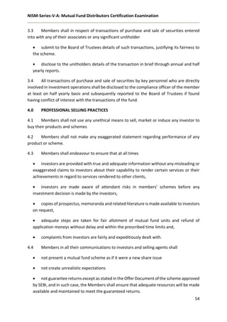 NISM-Series-V-A: Mutual Fund Distributors Certification Examination
54
3.3 Members shall in respect of transactions of purchase and sale of securities entered
into with any of their associates or any significant unitholder
 submit to the Board of Trustees details of such transactions, justifying its fairness to
the scheme.
 disclose to the unitholders details of the transaction in brief through annual and half
yearly reports.
3.4 All transactions of purchase and sale of securities by key personnel who are directly
involved in investment operations shall be disclosed to the compliance officer of the member
at least on half yearly basis and subsequently reported to the Board of Trustees if found
having conflict of interest with the transactions of the fund.
4.0 PROFESSIONAL SELLING PRACTICES
4.1 Members shall not use any unethical means to sell, market or induce any investor to
buy their products and schemes
4.2 Members shall not make any exaggerated statement regarding performance of any
product or scheme.
4.3 Members shall endeavour to ensure that at all times
 investors are provided with true and adequate information without any misleading or
exaggerated claims to investors about their capability to render certain services or their
achievements in regard to services rendered to other clients,
 investors are made aware of attendant risks in members’ schemes before any
investment decision is made by the investors,
 copies of prospectus, memoranda and related literature is made available to investors
on request,
 adequate steps are taken for fair allotment of mutual fund units and refund of
application moneys without delay and within the prescribed time limits and,
 complaints from investors are fairly and expeditiously dealt with.
4.4 Members in all their communications to investors and selling agents shall
 not present a mutual fund scheme as if it were a new share issue
 not create unrealistic expectations
 not guarantee returns except as stated in the Offer Document of the scheme approved
by SEBI, and in such case, the Members shall ensure that adequate resources will be made
available and maintained to meet the guaranteed returns.
 