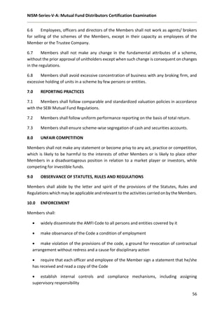 NISM-Series-V-A: Mutual Fund Distributors Certification Examination
56
6.6 Employees, officers and directors of the Members shall not work as agents/ brokers
for selling of the schemes of the Members, except in their capacity as employees of the
Member or the Trustee Company.
6.7 Members shall not make any change in the fundamental attributes of a scheme,
without the prior approval of unitholders except when such change is consequent on changes
in the regulations.
6.8 Members shall avoid excessive concentration of business with any broking firm, and
excessive holding of units in a scheme by few persons or entities.
7.0 REPORTING PRACTICES
7.1 Members shall follow comparable and standardized valuation policies in accordance
with the SEBI Mutual Fund Regulations.
7.2 Members shall follow uniform performance reporting on the basis of total return.
7.3 Members shall ensure scheme-wise segregation of cash and securities accounts.
8.0 UNFAIR COMPETITION
Members shall not make any statement or become privy to any act, practice or competition,
which is likely to be harmful to the interests of other Members or is likely to place other
Members in a disadvantageous position in relation to a market player or investors, while
competing for investible funds.
9.0 OBSERVANCE OF STATUTES, RULES AND REGULATIONS
Members shall abide by the letter and spirit of the provisions of the Statutes, Rules and
Regulations which may be applicable and relevant to the activities carried on by the Members.
10.0 ENFORCEMENT
Members shall:
 widely disseminate the AMFI Code to all persons and entities covered by it
 make observance of the Code a condition of employment
 make violation of the provisions of the code, a ground for revocation of contractual
arrangement without redress and a cause for disciplinary action
 require that each officer and employee of the Member sign a statement that he/she
has received and read a copy of the Code
 establish internal controls and compliance mechanisms, including assigning
supervisory responsibility
 