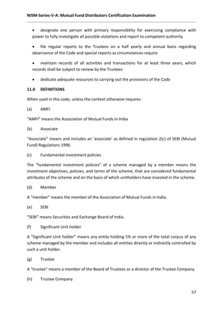 NISM-Series-V-A: Mutual Fund Distributors Certification Examination
57
 designate one person with primary responsibility for exercising compliance with
power to fully investigate all possible violations and report to competent authority
 file regular reports to the Trustees on a half yearly and annual basis regarding
observance of the Code and special reports as circumstances require
 maintain records of all activities and transactions for at least three years, which
records shall be subject to review by the Trustees
 dedicate adequate resources to carrying out the provisions of the Code
11.0 DEFINITIONS
When used in this code, unless the context otherwise requires
(a) AMFI
“AMFI” means the Association of Mutual Funds in India
(b) Associate
“Associate” means and includes an ‘associate’ as defined in regulation 2(c) of SEBI (Mutual
Fund) Regulations 1996.
(c) Fundamental investment policies
The “fundamental investment policies” of a scheme managed by a member means the
investment objectives, policies, and terms of the scheme, that are considered fundamental
attributes of the scheme and on the basis of which unitholders have invested in the scheme.
(d) Member
A “member” means the member of the Association of Mutual Funds in India.
(e) SEBI
“SEBI” means Securities and Exchange Board of India.
(f) Significant Unit holder
A “Significant Unit holder” means any entity holding 5% or more of the total corpus of any
scheme managed by the member and includes all entities directly or indirectly controlled by
such a unit holder.
(g) Trustee
A “trustee” means a member of the Board of Trustees or a director of the Trustee Company.
(h) Trustee Company
 