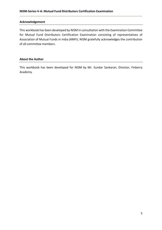 NISM-Series-V-A: Mutual Fund Distributors Certification Examination
5
Acknowledgement
This workbook has been developed by NISM in consultation with the Examination Committee
for Mutual Fund Distributors Certification Examination consisting of representatives of
Association of Mutual Funds in India (AMFI). NISM gratefully acknowledges the contribution
of all committee members.
About the Author
This workbook has been developed for NISM by Mr. Sundar Sankaran, Director, Finberry
Academy.
 
