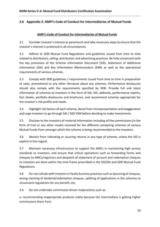 NISM-Series-V-A: Mutual Fund Distributors Certification Examination
59
3.6 Appendix 2: AMFI’s Code of Conduct for Intermediaries of Mutual Funds
AMFI’s Code of Conduct for Intermediaries of Mutual Funds
3.1 Consider investor’s interest as paramount and take necessary steps to ensure that the
investor’s interest is protected in all circumstances.
3.2 Adhere to SEBI Mutual Fund Regulations and guidelines issued from time to time
related to distributors, selling, distribution and advertising practices. Be fully conversant with
the key provisions of the Scheme Information Document (SID), Statement of Additional
Information (SAI) and Key Information Memorandum (KIM) as well as the operational
requirements of various schemes.
3.3 Comply with SEBI guidelines / requirements issued from time to time in preparation
of sales, promotional or any other literature about any schemes. Performance disclosures
should also comply with the requirements specified by SEBI. Provide full and latest
information of schemes to investors in the form of SAI, SID, addenda, performance reports,
fact sheets, portfolio disclosures and brochures; and recommend schemes appropriate for
the investor’s risk profile and needs.
3.4 Highlight risk factors of each scheme, desist from misrepresentation and exaggeration
and urge investors to go through SAI / SID/ KIM before deciding to make investments.
3.5 Disclose to the investors all material information including all the commissions (in the
form of trail or any other mode) received for the different competing schemes of various
Mutual Funds from amongst which the scheme is being recommended to the investors.
3.6 Abstain from indicating or assuring returns in any type of scheme, unless the SID is
explicit in this regard.
3.7 Maintain necessary infrastructure to support the AMCs in maintaining high service
standards to investors, and ensure that critical operations such as forwarding forms and
cheques to AMCs/registrars and despatch of statement of account and redemption cheques
to investors are done within the time frame prescribed in the SID/SAI and SEBI Mutual Fund
Regulations.
3.8 Do not collude with investors in faulty business practices such as bouncing of cheques,
wrong claiming of dividend/redemption cheques, splitting of applications in the schemes to
circumvent regulations for any benefit, etc.
3.9 Do not undertake commission driven malpractices such as:
a. recommending inappropriate products solely because the intermediary is getting higher
commissions there from.
 