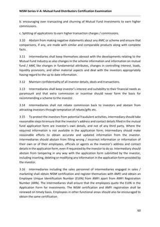 NISM-Series-V-A: Mutual Fund Distributors Certification Examination
60
b. encouraging over transacting and churning of Mutual Fund investments to earn higher
commissions.
c. Splitting of applications to earn higher transaction charges / commissions.
3.10 Abstain from making negative statements about any AMC or scheme and ensure that
comparisons, if any, are made with similar and comparable products along with complete
facts.
3.11 Intermediaries shall keep themselves abreast with the developments relating to the
Mutual Fund Industry as also changes in the scheme information and information on mutual
fund / AMC like changes in fundamental attributes, changes in controlling interest, loads,
liquidity provisions, and other material aspects and deal with the investors appropriately
having regard to the up to date information.
3.12 Maintain confidentiality of all investor details, deals and transactions.
3.13 Intermediaries shall keep investor’s interest and suitability to their financial needs as
paramount and that extra commission or incentive should never form the basis for
recommending a scheme to the investor.
3.14 Intermediaries shall not rebate commission back to investors and abstain from
attracting investors through temptation of rebate/gifts etc.
3.15 To protect the investors from potential fraudulent activities, intermediary should take
reasonable steps to ensure that the investor’s address and contact details filled in the mutual
fund application form are investor’s own details, and not of any third party. Where the
required information is not available in the application form, intermediary should make
reasonable efforts to obtain accurate and updated information from the investor.
Intermediaries should abstain from filling wrong / incorrect information or information of
their own or of their employees, officials or agents as the investor’s address and contact
details in the application form, even if requested by the investor to do so. Intermediary should
abstain from tampering in any way with the application form submitted by the investor,
including inserting, deleting or modifying any information in the application form provided by
the investor.
3.16 Intermediaries including the sales personnel of intermediaries engaged in sales /
marketing shall obtain NISM certification and register themselves with AMFI and obtain an
Employee Unique Identification Number (EUIN) from AMFI apart from AMFI Registration
Number (ARN). The Intermediaries shall ensure that the employees quote the EUIN in the
Application Form for investments. The NISM certification and AMFI registration shall be
renewed on timely basis. Employees in other functional areas should also be encouraged to
obtain the same certification.
 