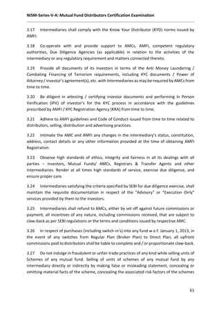 NISM-Series-V-A: Mutual Fund Distributors Certification Examination
61
3.17 Intermediaries shall comply with the Know Your Distributor (KYD) norms issued by
AMFI.
3.18 Co-operate with and provide support to AMCs, AMFI, competent regulatory
authorities, Due Diligence Agencies (as applicable) in relation to the activities of the
intermediary or any regulatory requirement and matters connected thereto.
3.19 Provide all documents of its investors in terms of the Anti Money Laundering /
Combating Financing of Terrorism requirements, including KYC documents / Power of
Attorney / investor’s agreement(s), etc. with Intermediaries as may be required by AMCs from
time to time.
3.20 Be diligent in attesting / certifying investor documents and performing In Person
Verification (IPV) of investor’s for the KYC process in accordance with the guidelines
prescribed by AMFI / KYC Registration Agency (KRA) from time to time.
3.21 Adhere to AMFI guidelines and Code of Conduct issued from time to time related to
distributors, selling, distribution and advertising practices.
3.22 Intimate the AMC and AMFI any changes in the intermediary’s status, constitution,
address, contact details or any other information provided at the time of obtaining AMFI
Registration.
3.23 Observe high standards of ethics, integrity and fairness in all its dealings with all
parties – investors, Mutual Funds/ AMCs, Registrars & Transfer Agents and other
intermediaries. Render at all times high standards of service, exercise due diligence, and
ensure proper care.
3.24 Intermediaries satisfying the criteria specified by SEBI for due diligence exercise, shall
maintain the requisite documentation in respect of the “Advisory” or “Execution Only”
services provided by them to the investors.
3.25 Intermediaries shall refund to AMCs, either by set off against future commissions or
payment, all incentives of any nature, including commissions received, that are subject to
claw-back as per SEBI regulations or the terms and conditions issued by respective AMC.
3.26 In respect of purchases (including switch-in's) into any fund w.e.f. January 1, 2013, in
the event of any switches from Regular Plan (Broker Plan) to Direct Plan, all upfront
commissions paid to distributors shall be liable to complete and / or proportionate claw-back.
3.27 Do not indulge in fraudulent or unfair trade practices of any kind while selling units of
Schemes of any mutual fund. Selling of units of schemes of any mutual fund by any
intermediary directly or indirectly by making false or misleading statement, concealing or
omitting material facts of the scheme, concealing the associated risk factors of the schemes
 