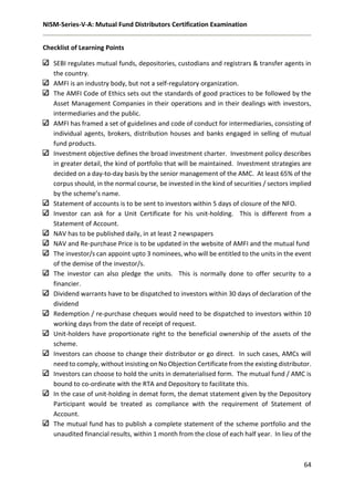NISM-Series-V-A: Mutual Fund Distributors Certification Examination
64
Checklist of Learning Points
SEBI regulates mutual funds, depositories, custodians and registrars & transfer agents in
the country.
AMFI is an industry body, but not a self-regulatory organization.
The AMFI Code of Ethics sets out the standards of good practices to be followed by the
Asset Management Companies in their operations and in their dealings with investors,
intermediaries and the public.
AMFI has framed a set of guidelines and code of conduct for intermediaries, consisting of
individual agents, brokers, distribution houses and banks engaged in selling of mutual
fund products.
Investment objective defines the broad investment charter. Investment policy describes
in greater detail, the kind of portfolio that will be maintained. Investment strategies are
decided on a day-to-day basis by the senior management of the AMC. At least 65% of the
corpus should, in the normal course, be invested in the kind of securities / sectors implied
by the scheme’s name.
Statement of accounts is to be sent to investors within 5 days of closure of the NFO.
Investor can ask for a Unit Certificate for his unit-holding. This is different from a
Statement of Account.
NAV has to be published daily, in at least 2 newspapers
NAV and Re-purchase Price is to be updated in the website of AMFI and the mutual fund
The investor/s can appoint upto 3 nominees, who will be entitled to the units in the event
of the demise of the investor/s.
The investor can also pledge the units. This is normally done to offer security to a
financier.
Dividend warrants have to be dispatched to investors within 30 days of declaration of the
dividend
Redemption / re-purchase cheques would need to be dispatched to investors within 10
working days from the date of receipt of request.
Unit-holders have proportionate right to the beneficial ownership of the assets of the
scheme.
Investors can choose to change their distributor or go direct. In such cases, AMCs will
need to comply, without insisting on No Objection Certificate from the existing distributor.
Investors can choose to hold the units in dematerialised form. The mutual fund / AMC is
bound to co-ordinate with the RTA and Depository to facilitate this.
In the case of unit-holding in demat form, the demat statement given by the Depository
Participant would be treated as compliance with the requirement of Statement of
Account.
The mutual fund has to publish a complete statement of the scheme portfolio and the
unaudited financial results, within 1 month from the close of each half year. In lieu of the
 