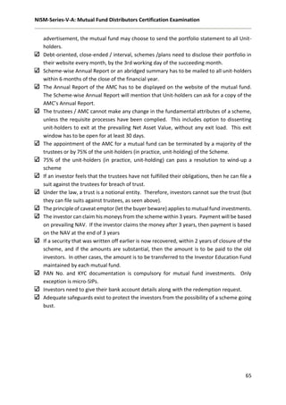 NISM-Series-V-A: Mutual Fund Distributors Certification Examination
65
advertisement, the mutual fund may choose to send the portfolio statement to all Unit-
holders.
Debt-oriented, close-ended / interval, schemes /plans need to disclose their portfolio in
their website every month, by the 3rd working day of the succeeding month.
Scheme-wise Annual Report or an abridged summary has to be mailed to all unit-holders
within 6 months of the close of the financial year.
The Annual Report of the AMC has to be displayed on the website of the mutual fund.
The Scheme-wise Annual Report will mention that Unit-holders can ask for a copy of the
AMC’s Annual Report.
The trustees / AMC cannot make any change in the fundamental attributes of a scheme,
unless the requisite processes have been complied. This includes option to dissenting
unit-holders to exit at the prevailing Net Asset Value, without any exit load. This exit
window has to be open for at least 30 days.
The appointment of the AMC for a mutual fund can be terminated by a majority of the
trustees or by 75% of the unit-holders (in practice, unit-holding) of the Scheme.
75% of the unit-holders (in practice, unit-holding) can pass a resolution to wind-up a
scheme
If an investor feels that the trustees have not fulfilled their obligations, then he can file a
suit against the trustees for breach of trust.
Under the law, a trust is a notional entity. Therefore, investors cannot sue the trust (but
they can file suits against trustees, as seen above).
The principle of caveat emptor (let the buyer beware) applies to mutual fund investments.
The investor can claim his moneys from the scheme within 3 years. Payment will be based
on prevailing NAV. If the investor claims the money after 3 years, then payment is based
on the NAV at the end of 3 years
If a security that was written off earlier is now recovered, within 2 years of closure of the
scheme, and if the amounts are substantial, then the amount is to be paid to the old
investors. In other cases, the amount is to be transferred to the Investor Education Fund
maintained by each mutual fund.
PAN No. and KYC documentation is compulsory for mutual fund investments. Only
exception is micro-SIPs.
Investors need to give their bank account details along with the redemption request.
Adequate safeguards exist to protect the investors from the possibility of a scheme going
bust.
 