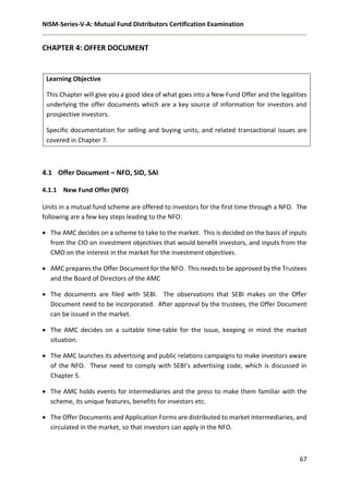 NISM-Series-V-A: Mutual Fund Distributors Certification Examination
67
CHAPTER 4: OFFER DOCUMENT
Learning Objective
This Chapter will give you a good idea of what goes into a New Fund Offer and the legalities
underlying the offer documents which are a key source of information for investors and
prospective investors.
Specific documentation for selling and buying units, and related transactional issues are
covered in Chapter 7.
4.1 Offer Document – NFO, SID, SAI
4.1.1 New Fund Offer (NFO)
Units in a mutual fund scheme are offered to investors for the first time through a NFO. The
following are a few key steps leading to the NFO:
 The AMC decides on a scheme to take to the market. This is decided on the basis of inputs
from the CIO on investment objectives that would benefit investors, and inputs from the
CMO on the interest in the market for the investment objectives.
 AMC prepares the Offer Document for the NFO. This needs to be approved by the Trustees
and the Board of Directors of the AMC
 The documents are filed with SEBI. The observations that SEBI makes on the Offer
Document need to be incorporated. After approval by the trustees, the Offer Document
can be issued in the market.
 The AMC decides on a suitable time-table for the issue, keeping in mind the market
situation.
 The AMC launches its advertising and public relations campaigns to make investors aware
of the NFO. These need to comply with SEBI’s advertising code, which is discussed in
Chapter 5.
 The AMC holds events for intermediaries and the press to make them familiar with the
scheme, its unique features, benefits for investors etc.
 The Offer Documents and Application Forms are distributed to market intermediaries, and
circulated in the market, so that investors can apply in the NFO.
 