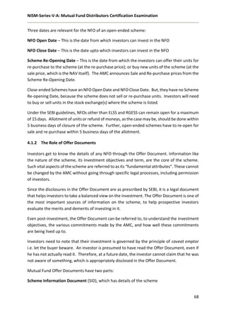 NISM-Series-V-A: Mutual Fund Distributors Certification Examination
68
Three dates are relevant for the NFO of an open-ended scheme:
NFO Open Date – This is the date from which investors can invest in the NFO
NFO Close Date – This is the date upto which investors can invest in the NFO
Scheme Re-Opening Date – This is the date from which the investors can offer their units for
re-purchase to the scheme (at the re-purchase price); or buy new units of the scheme (at the
sale price, which is the NAV itself). The AMC announces Sale and Re-purchase prices from the
Scheme Re-Opening Date.
Close-ended Schemes have an NFO Open Date and NFO Close Date. But, they have no Scheme
Re-opening Date, because the scheme does not sell or re-purchase units. Investors will need
to buy or sell units in the stock exchange(s) where the scheme is listed.
Under the SEBI guidelines, NFOs other than ELSS and RGESS can remain open for a maximum
of 15 days. Allotment of units or refund of moneys, as the case may be, should be done within
5 business days of closure of the scheme. Further, open-ended schemes have to re-open for
sale and re-purchase within 5 business days of the allotment.
4.1.2 The Role of Offer Documents
Investors get to know the details of any NFO through the Offer Document. Information like
the nature of the scheme, its investment objectives and term, are the core of the scheme.
Such vital aspects of the scheme are referred to as its “fundamental attributes”. These cannot
be changed by the AMC without going through specific legal processes, including permission
of investors.
Since the disclosures in the Offer Document are as prescribed by SEBI, it is a legal document
that helps investors to take a balanced view on the investment. The Offer Document is one of
the most important sources of information on the scheme, to help prospective investors
evaluate the merits and demerits of investing in it.
Even post-investment, the Offer Document can be referred to, to understand the investment
objectives, the various commitments made by the AMC, and how well these commitments
are being lived up to.
Investors need to note that their investment is governed by the principle of caveat emptor
i.e. let the buyer beware. An investor is presumed to have read the Offer Document, even if
he has not actually read it. Therefore, at a future date, the investor cannot claim that he was
not aware of something, which is appropriately disclosed in the Offer Document.
Mutual Fund Offer Documents have two parts:
Scheme Information Document (SID), which has details of the scheme
 