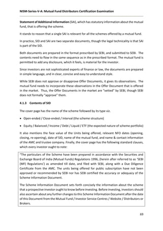 NISM-Series-V-A: Mutual Fund Distributors Certification Examination
69
Statement of Additional Information (SAI), which has statutory information about the mutual
fund, that is offering the scheme.
It stands to reason that a single SAI is relevant for all the schemes offered by a mutual fund.
In practice, SID and SAI are two separate documents, though the legal technicality is that SAI
is part of the SID.
Both documents are prepared in the format prescribed by SEBI, and submitted to SEBI. The
contents need to flow in the same sequence as in the prescribed format. The mutual fund is
permitted to add any disclosure, which it feels, is material for the investor.
Since investors are not sophisticated experts of finance or law, the documents are prepared
in simple language, and in clear, concise and easy to understand style.
While SEBI does not approve or disapprove Offer Documents, it gives its observations. The
mutual fund needs to incorporate these observations in the Offer Document that is offered
in the market. Thus, the Offer Documents in the market are “vetted” by SEBI, though SEBI
does not formally “approve” them.
4.1.3 Contents of SID
The cover page has the name of the scheme followed by its type viz.
 Open-ended / Close-ended / Interval (the scheme structure)
 Equity / Balanced / Income / Debt / Liquid / ETF (the expected nature of scheme portfolio)
It also mentions the face value of the Units being offered, relevant NFO dates (opening,
closing, re-opening), date of SID, name of the mutual fund, and name & contact information
of the AMC and trustee company. Finally, the cover page has the following standard clauses,
which every investor ought to note:
“The particulars of the Scheme have been prepared in accordance with the Securities and
Exchange Board of India (Mutual Funds) Regulations 1996, (herein after referred to as ‘SEBI
(MF) Regulations’) as amended till date, and filed with SEBI, along with a Due Diligence
Certificate from the AMC. The units being offered for public subscription have not been
approved or recommended by SEBI nor has SEBI certified the accuracy or adequacy of the
Scheme Information Document.
The Scheme Information Document sets forth concisely the information about the scheme
that a prospective investor ought to know before investing. Before investing, investors should
also ascertain about any further changes to this Scheme Information Document after the date
of this Document from the Mutual Fund / Investor Service Centres / Website / Distributors or
Brokers.
 
