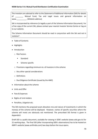 NISM-Series-V-A: Mutual Fund Distributors Certification Examination
70
The investors are advised to refer to the Statement of Additional Information (SAI) for details
of ________ Mutual Fund, Tax and Legal issues and general information on
www.__________. (Website address)
SAI is incorporated by reference (is legally a part of the Scheme Information Document). For
a free copy of the current SAI, please contact your nearest Investor Service Centre or log on
to our website.
The Scheme Information Document should be read in conjunction with the SAI and not in
isolation”.
 Table of Contents
 Highlights
 Introduction
o Risk Factors
 Standard
 Scheme-specific
o Provisions regarding minimum no. of investors in the scheme
o Any other special considerations
o Definitions
o Due Diligence Certificate (issued by the AMC)
 Information about the scheme
 Units and Offer
 Fees & Expenses
 Rights of Unit-holders
 Penalties, Litigation etc.
The SID mentions the proposed asset allocation mix and nature of investments in which the
moneys of the scheme will be deployed. However, names of specific securities where the
scheme will invest are obviously not mentioned. The prescribed SID format is given in
Appendix3.
Draft SID is a public document, available for viewing in SEBI’s website (www.sebi.gov.in) for
21 working days. The final SID (after incorporating SEBI’s observations) has to be hosted on
AMFI’s website (www.amfiindia.com) two days before the issue opens.
 