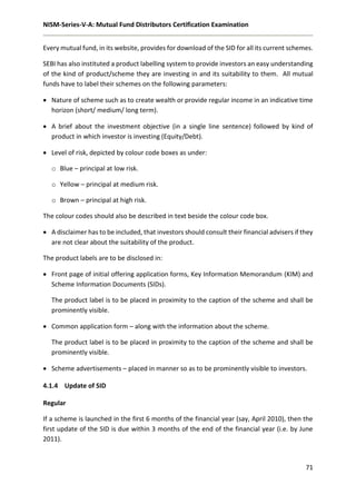 NISM-Series-V-A: Mutual Fund Distributors Certification Examination
71
Every mutual fund, in its website, provides for download of the SID for all its current schemes.
SEBI has also instituted a product labelling system to provide investors an easy understanding
of the kind of product/scheme they are investing in and its suitability to them. All mutual
funds have to label their schemes on the following parameters:
 Nature of scheme such as to create wealth or provide regular income in an indicative time
horizon (short/ medium/ long term).
 A brief about the investment objective (in a single line sentence) followed by kind of
product in which investor is investing (Equity/Debt).
 Level of risk, depicted by colour code boxes as under:
o Blue – principal at low risk.
o Yellow – principal at medium risk.
o Brown – principal at high risk.
The colour codes should also be described in text beside the colour code box.
 A disclaimer has to be included, that investors should consult their financial advisers if they
are not clear about the suitability of the product.
The product labels are to be disclosed in:
 Front page of initial offering application forms, Key Information Memorandum (KIM) and
Scheme Information Documents (SIDs).
The product label is to be placed in proximity to the caption of the scheme and shall be
prominently visible.
 Common application form – along with the information about the scheme.
The product label is to be placed in proximity to the caption of the scheme and shall be
prominently visible.
 Scheme advertisements – placed in manner so as to be prominently visible to investors.
4.1.4 Update of SID
Regular
If a scheme is launched in the first 6 months of the financial year (say, April 2010), then the
first update of the SID is due within 3 months of the end of the financial year (i.e. by June
2011).
 