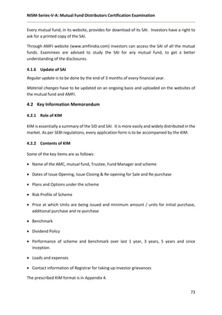 NISM-Series-V-A: Mutual Fund Distributors Certification Examination
73
Every mutual fund, in its website, provides for download of its SAI. Investors have a right to
ask for a printed copy of the SAI.
Through AMFI website (www.amfiindia.com) investors can access the SAI of all the mutual
funds. Examinees are advised to study the SAI for any mutual fund, to get a better
understanding of the disclosures.
4.1.6 Update of SAI
Regular update is to be done by the end of 3 months of every financial year.
Material changes have to be updated on an ongoing basis and uploaded on the websites of
the mutual fund and AMFI.
4.2 Key Information Memorandum
4.2.1 Role of KIM
KIM is essentially a summary of the SID and SAI. It is more easily and widely distributed in the
market. As per SEBI regulations, every application form is to be accompanied by the KIM.
4.2.2 Contents of KIM
Some of the key items are as follows:
 Name of the AMC, mutual fund, Trustee, Fund Manager and scheme
 Dates of Issue Opening, Issue Closing & Re-opening for Sale and Re-purchase
 Plans and Options under the scheme
 Risk Profile of Scheme
 Price at which Units are being issued and minimum amount / units for initial purchase,
additional purchase and re-purchase
 Benchmark
 Dividend Policy
 Performance of scheme and benchmark over last 1 year, 3 years, 5 years and since
inception.
 Loads and expenses
 Contact information of Registrar for taking up investor grievances
The prescribed KIM format is in Appendix 4.
 