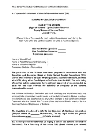 NISM-Series-V-A: Mutual Fund Distributors Certification Examination
75
4.3 Appendix 3: Format of Scheme Information Document (SID)
SCHEME INFORMATION DOCUMENT
NAME OF THE SCHEME
(Type of Scheme - Open /Closed / Interval/
Equity/ Balanced/ Income/ Debt/
Liquid/ETF etc.)
Offer of Units of Rs. -- each for cash (subject to applicable load) during the
New Fund Offer and Continuous offer for Units at NAV based prices
New Fund Offer Opens on: _______
New Fund Offer Closes on: _______
Scheme re-opens on: __________
Name of Mutual Fund :
Name of Asset Management Company :
Name of Trustee Company :
Addresses, Website of the entities :
The particulars of the Scheme have been prepared in accordance with the
Securities and Exchange Board of India (Mutual Funds) Regulations 1996,
(herein after referred to as SEBI (MF) Regulations) as amended till date, and filed
with SEBI, along with a Due Diligence Certificate from the AMC. The units being
offered for public subscription have not been approved or recommended by
SEBI nor has SEBI certified the accuracy or adequacy of the Scheme
Information Document.
The Scheme Information Document sets forth concisely the information about the
scheme that a prospective investor ought to know before investing. Before investing,
investors should also ascertain about any further changes to this Scheme Information
Document after the date of this Document from the Mutual Fund / Investor Service
Centres / Website / Distributors or Brokers.
The investors are advised to refer to the Statement of Additional Information
(SAI) for details of ________ Mutual Fund, Tax and Legal issues and general
information on www.__________. (Website address).
SAI is incorporated by reference (is legally a part of the Scheme Information
Document). For a free copy of the current SAI, please contact your nearest
 