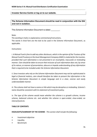 NISM-Series-V-A: Mutual Fund Distributors Certification Examination
76
Investor Service Centre or log on to our website.
The Scheme Information Document should be read in conjunction with the SAI
and not in isolation.
This Scheme Information Document is dated ________.
Note:
The wording in italics is explanatory commentary/instructions.
The words in Arial font are the text to be used in the Scheme Information Document, as
applicable.
Instructions:
i. A Mutual Fund is free to add any other disclosure, which in the opinion of the Trustees of the
Mutual Fund (Trustees) or the Asset Management Company (AMC) is material for the investor,
provided that such information is not presented in an incomplete, inaccurate or misleading
manner. Care should be taken to ensure that inclusion of such information does not, by virtue
of its nature, or manner of presentation, obscure or impede understanding of any information
that is required to be included under the Scheme Information Document.
ii. Since investors who rely on the Scheme Information Document may not be sophisticated in
legal or financial matters, care should therefore be taken to present the information in the
Scheme Information Document in simple language and in a clear, concise and easily
understandable manner.
iii. The scheme shall not have a name or title which may be deceptive or misleading. Scheme’s
name should be consistent with its statement of investment policy.
iv. The type of the scheme would mean whether the scheme is a growth scheme, income
scheme, balanced scheme etc. and whether the scheme is open-ended, close-ended, an
interval fund etc.
TABLE OF CONTENTS
HIGHLIGHTS/SUMMARY OF THE SCHEME - This section shall include the following:
• Investment objective
• Liquidity
• Benchmark
 