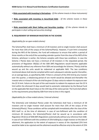 NISM-Series-V-A: Mutual Fund Distributors Certification Examination
78
• Risks associated with Investing in Derivatives - (if the scheme invests in these instruments)
• Risks associated with Investing in Securitised Debt - (if the scheme invests in these
instruments)
• Risks associated with Short Selling and Securities Lending - (if the scheme intends to
participate in short selling and securities lending).
B. REQUIREMENT OF MINIMUM INVESTORS IN THE SCHEME
(Applicability for an open-ended scheme)
The Scheme/Plan shall have a minimum of 20 investors and no single investor shall account
for more than 25% of the corpus of the Scheme/Plan(s). However, if such limit is breached
during the NFO of the Scheme, the Fund will endeavour to ensure that within a period of
three months or the end of the succeeding calendar quarter from the close of the NFO of the
Scheme, whichever is earlier, the Scheme complies with these two conditions. In case the
Scheme / Plan(s) does not have a minimum of 20 investors in the stipulated period, the
provisions of Regulation 39(2)(c) of the SEBI (MF) Regulations would become applicable
automatically without any reference from SEBI and accordingly the Scheme / Plan(s) shall be
wound up and the units would be redeemed at applicable NAV. The two conditions
mentioned above shall also be complied within each subsequent calendar quarter thereafter,
on an average basis, as specified by SEBI. If there is a breach of the 25% limit by any investor
over the quarter, a rebalancing period of one month would be allowed and thereafter the
investor who is in breach of the rule shall be given 15 days notice to redeem his exposure over
the 25 % limit. Failure on the part of the said investor to redeem his exposure over the 25 %
limit within the aforesaid 15 days would lead to automatic redemption by the Mutual Fund
on the applicable Net Asset Value on the 15th day of the notice period. The Fund shall adhere
to the requirements prescribed by SEBI from time to time in this regard.
(Applicability for a Close ended scheme / Interval scheme)
The Scheme(s) and individual Plan(s) under the Scheme(s) shall have a minimum of 20
investors and no single investor shall account for more than 25% of the corpus of the
Scheme(s)/Plan(s). These conditions will be complied with immediately after the close of the
NFO itself i.e. at the time of allotment. In case of non-fulfilment with the condition of
minimum 20 investors, the Scheme(s)/Plan(s) shall be wound up in accordance with
Regulation 39 (2) (c) of SEBI (MF) Regulations automatically without any reference from SEBI.
In case of non-fulfilment with the condition of 25% holding by a single investor on the date of
allotment, the application to the extent of exposure in excess of the stipulated 25% limit
would be liable to be rejected and the allotment would be effective only to the extent of 25%
 