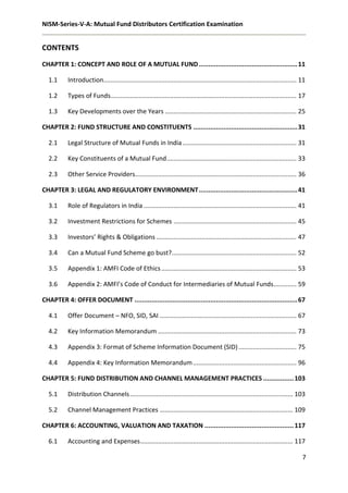 NISM-Series-V-A: Mutual Fund Distributors Certification Examination
7
CONTENTS
CHAPTER 1: CONCEPT AND ROLE OF A MUTUAL FUND....................................................11
1.1 Introduction.............................................................................................................. 11
1.2 Types of Funds.......................................................................................................... 17
1.3 Key Developments over the Years ........................................................................... 25
CHAPTER 2: FUND STRUCTURE AND CONSTITUENTS .......................................................31
2.1 Legal Structure of Mutual Funds in India................................................................. 31
2.2 Key Constituents of a Mutual Fund.......................................................................... 33
2.3 Other Service Providers............................................................................................ 36
CHAPTER 3: LEGAL AND REGULATORY ENVIRONMENT....................................................41
3.1 Role of Regulators in India ....................................................................................... 41
3.2 Investment Restrictions for Schemes ...................................................................... 45
3.3 Investors’ Rights & Obligations ................................................................................ 47
3.4 Can a Mutual Fund Scheme go bust?....................................................................... 52
3.5 Appendix 1: AMFI Code of Ethics............................................................................. 53
3.6 Appendix 2: AMFI’s Code of Conduct for Intermediaries of Mutual Funds............. 59
CHAPTER 4: OFFER DOCUMENT ......................................................................................67
4.1 Offer Document – NFO, SID, SAI .............................................................................. 67
4.2 Key Information Memorandum ............................................................................... 73
4.3 Appendix 3: Format of Scheme Information Document (SID)................................. 75
4.4 Appendix 4: Key Information Memorandum........................................................... 96
CHAPTER 5: FUND DISTRIBUTION AND CHANNEL MANAGEMENT PRACTICES ................103
5.1 Distribution Channels............................................................................................. 103
5.2 Channel Management Practices ............................................................................ 109
CHAPTER 6: ACCOUNTING, VALUATION AND TAXATION ...............................................117
6.1 Accounting and Expenses....................................................................................... 117
 