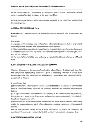 NISM-Series-V-A: Mutual Fund Distributors Certification Examination
79
of the corpus collected. Consequently, such exposure over 25% limits will lead to refund
within 6 weeks of the date of closure of the New Fund Offer.
For interval scheme the aforesaid provision will be applicable at the end of NFO and specified
transaction period.
C. SPECIAL CONSIDERATIONS, if any
D. DEFINITIONS - All terms used in the Scheme Information Document shall be defined in this
Section.
Instructions:
i. Language and terminology used in the Scheme Information Document shall be as provided
in the Regulations. Any new term if used shall be clearly defined.
ii. All terms shall be used uniformly throughout the text of the Scheme Information Document
e.g. the terms 'sale price' and 'repurchase price' shall be used uniformly to indicate 'offer price'
and 'bid price' of units.
iii. The term 'scheme' shall be used uniformly to indicate the different schemes of a Mutual
Fund.
E. DUE DILIGENCE BY THE ASSET MANAGEMENT COMPANY
The Asset Management Company shall confirm that a Due Diligence Certificate duly signed by
the Compliance Officer/Chief Executive Officer / Managing Director / Whole time
Director/Executive Director of the Asset Management Company has been submitted to SEBI,
which reads as follows:
It is confirmed that:
(i) the draft Scheme Information Document forwarded to SEBI is in accordance with the SEBI
(Mutual Funds) Regulations, 1996 and the guidelines and directives issued by SEBI from time
to time.
(ii) all legal requirements connected with the launching of the scheme as also the guidelines,
instructions, etc., issued by the Government and any other competent authority in this behalf,
have been duly complied with.
(iii) the disclosures made in the Scheme Information Document are true, fair and adequate to
enable the investors to make a well informed decision regarding investment in the proposed
scheme.
(iv) the intermediaries named in the Scheme Information Document and Statement of
Additional Information are registered with SEBI and their registration is valid, as on date.
II. INFORMATION ABOUT THE SCHEME
 