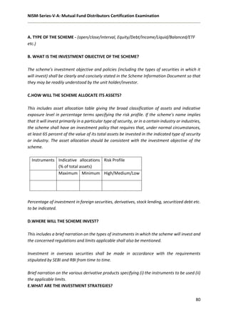 NISM-Series-V-A: Mutual Fund Distributors Certification Examination
80
A. TYPE OF THE SCHEME - (open/close/interval, Equity/Debt/Income/Liquid/Balanced/ETF
etc.)
B. WHAT IS THE INVESTMENT OBJECTIVE OF THE SCHEME?
The scheme's investment objective and policies (including the types of securities in which it
will invest) shall be clearly and concisely stated in the Scheme Information Document so that
they may be readily understood by the unit holder/investor.
C.HOW WILL THE SCHEME ALLOCATE ITS ASSETS?
This includes asset allocation table giving the broad classification of assets and indicative
exposure level in percentage terms specifying the risk profile. If the scheme's name implies
that it will invest primarily in a particular type of security, or in a certain industry or industries,
the scheme shall have an investment policy that requires that, under normal circumstances,
at least 65 percent of the value of its total assets be invested in the indicated type of security
or industry. The asset allocation should be consistent with the investment objective of the
scheme.
Instruments Indicative allocations
(% of total assets)
Risk Profile
Maximum Minimum High/Medium/Low
Percentage of investment in foreign securities, derivatives, stock lending, securitized debt etc.
to be indicated.
D.WHERE WILL THE SCHEME INVEST?
This includes a brief narration on the types of instruments in which the scheme will invest and
the concerned regulations and limits applicable shall also be mentioned.
Investment in overseas securities shall be made in accordance with the requirements
stipulated by SEBI and RBI from time to time.
Brief narration on the various derivative products specifying (i) the instruments to be used (ii)
the applicable limits.
E.WHAT ARE THE INVESTMENT STRATEGIES?
 