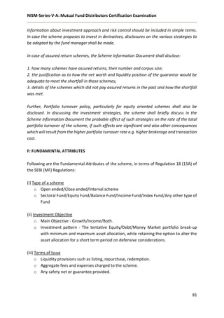 NISM-Series-V-A: Mutual Fund Distributors Certification Examination
81
Information about investment approach and risk control should be included in simple terms.
In case the scheme proposes to invest in derivatives, disclosures on the various strategies to
be adopted by the fund manager shall be made.
In case of assured return schemes, the Scheme Information Document shall disclose:
1. how many schemes have assured returns, their number and corpus size;
2. the justification as to how the net worth and liquidity position of the guarantor would be
adequate to meet the shortfall in these schemes;
3. details of the schemes which did not pay assured returns in the past and how the shortfall
was met.
Further, Portfolio turnover policy, particularly for equity oriented schemes shall also be
disclosed. In discussing the investment strategies, the scheme shall briefly discuss in the
Scheme Information Document the probable effect of such strategies on the rate of the total
portfolio turnover of the scheme, if such effects are significant and also other consequences
which will result from the higher portfolio turnover rate e.g. higher brokerage and transaction
cost.
F: FUNDAMENTAL ATTRIBUTES
Following are the Fundamental Attributes of the scheme, in terms of Regulation 18 (15A) of
the SEBI (MF) Regulations:
(i) Type of a scheme
o Open ended/Close ended/Interval scheme
o Sectoral Fund/Equity Fund/Balance Fund/Income Fund/Index Fund/Any other type of
Fund
(ii) Investment Objective
o Main Objective - Growth/Income/Both.
o Investment pattern - The tentative Equity/Debt/Money Market portfolio break-up
with minimum and maximum asset allocation, while retaining the option to alter the
asset allocation for a short term period on defensive considerations.
(iii) Terms of Issue
o Liquidity provisions such as listing, repurchase, redemption.
o Aggregate fees and expenses charged to the scheme.
o Any safety net or guarantee provided.
 