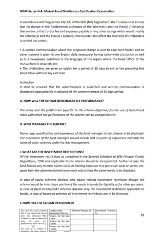 NISM-Series-V-A: Mutual Fund Distributors Certification Examination
82
In accordance with Regulation 18(15A) of the SEBI (MF) Regulations, the Trustees shall ensure
that no change in the fundamental attributes of the Scheme(s) and the Plan(s) / Option(s)
thereunder or the trust or fee and expenses payable or any other change which would modify
the Scheme(s) and the Plan(s) / Option(s) thereunder and affect the interests of Unitholders
is carried out unless:
• A written communication about the proposed change is sent to each Unit-holder and an
advertisement is given in one English daily newspaper having nationwide circulation as well
as in a newspaper published in the language of the region where the Head Office of the
mutual fund is situated; and
• The Unitholders are given an option for a period of 30 days to exit at the prevailing Net
Asset Value without any exit load.
Instruction
It shall be ensured that the advertisement is published and written communication is
dispatched appropriately in advance of the commencement of 30 days period.
G. HOW WILL THE SCHEME BENCHMARK ITS PERFORMANCE?
The name and the justification (specific to the scheme objective) for the use of benchmark
index with which the performance of the scheme can be compared with.
H. WHO MANAGES THE SCHEME?
Name, age, qualification and experience of the fund manager to the scheme to be disclosed.
The experience of the fund manager should include last 10 years of experience and also the
name of other schemes under his /her management.
I. WHAT ARE THE INVESTMENT RESTRICTIONS?
All the investment restrictions as contained in the Seventh Schedule to SEBI (Mutual Funds)
Regulations, 1996 and applicable to the scheme should be incorporated. Further in case the
fund follows any internal norms vis-à-vis limiting exposure to a particular scrip or sector, etc.
apart from the aforementioned investment restrictions the same needs to be disclosed.
In case of equity schemes disclose only equity related investment restriction though the
scheme would be investing a portion of the assets in bonds for liquidity or for other purposes.
In case of fixed income/debt schemes disclose only the investment restriction applicable to
bonds. In case of balanced schemes all investment restrictions are to be disclosed.
J. HOW HAS THE SCHEME PERFORMED?
 