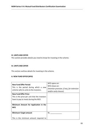 NISM-Series-V-A: Mutual Fund Distributors Certification Examination
83
III. UNITS AND OFFER
This section provides details you need to know for investing in the scheme.
III. UNITS AND OFFER
This section outlines details for investing in the scheme.
A. NEW FUND OFFER (NFO)
New Fund Offer Period
This is the period during which a new
scheme sells its units to the investors.
NFO opens on:
NFO closes on:
(mention provision, if any, for extension
and/or early closure)
New Fund Offer Price:
This is the price per unit that the investors
have to pay to invest during the NFO.
Minimum Amount for Application in the
NFO
Minimum Target amount
This is the minimum amount required to
Rs. ____________
 