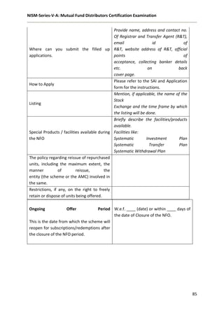 NISM-Series-V-A: Mutual Fund Distributors Certification Examination
85
Ongoing Offer Period
This is the date from which the scheme will
reopen for subscriptions/redemptions after
the closure of the NFO period.
W.e.f. ____ (date) or within ____ days of
the date of Closure of the NFO.
Where can you submit the filled up
applications.
Provide name, address and contact no.
Of Registrar and Transfer Agent (R&T),
email id of
R&T, website address of R&T, official
points of
acceptance, collecting banker details
etc. on back
cover page.
How to Apply
Please refer to the SAI and Application
form for the instructions.
Listing
Mention, if applicable, the name of the
Stock
Exchange and the time frame by which
the listing will be done.
Special Products / facilities available during
the NFO
Briefly describe the facilities/products
available.
Facilities like:
Systematic Investment Plan
Systematic Transfer Plan
Systematic Withdrawal Plan
The policy regarding reissue of repurchased
units, including the maximum extent, the
manner of reissue, the
entity (the scheme or the AMC) involved in
the same.
Restrictions, if any, on the right to freely
retain or dispose of units being offered.
 