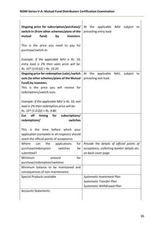 NISM-Series-V-A: Mutual Fund Distributors Certification Examination
86
Ongoing price for subscription/purchase)/
switch-in (from other schemes/plans of the
mutual fund) by investors.
This is the price you need to pay for
purchase/switch-in.
Example: If the applicable NAV is Rs. 10,
entry load is 2% then sales price will be:
Rs. 10* (1+0.02) = Rs. 10.20
At the applicable NAV subject to
prevailing entry load
Ongoing price for redemption (sale) /switch
outs (to other schemes/plans of the Mutual
Fund) by investors.
This is the price you will receive for
redemptions/switch outs.
Example: If the applicable NAV is Rs. 10, exit
load is 2% then redemption price will be:
Rs. 10* (1-0.02) = Rs. 9.80
At the applicable NAV, subject to
prevailing exit load.
Cut off timing for subscriptions/
redemptions/ switches
This is the time before which your
application (complete in all respects) should
reach the official points of acceptance.
Where can the applications for
purchase/redemption switches be
submitted?
Provide the details of official points of
acceptance, collecting banker details etc.
on back cover page.
Minimum amount for
purchase/redemption/switches
Minimum balance to be maintained and
consequences of non-maintenance.
Special Products available Systematic Investment Plan
Systematic Transfer Plan
Systematic Withdrawal Plan
Accounts Statements
 