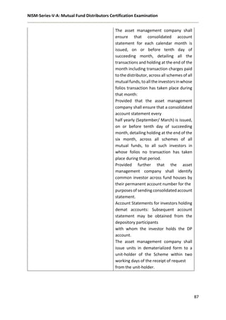 NISM-Series-V-A: Mutual Fund Distributors Certification Examination
87
The asset management company shall
ensure that consolidated account
statement for each calendar month is
issued, on or before tenth day of
succeeding month, detailing all the
transactions and holding at the end of the
month including transaction charges paid
to the distributor, across all schemes of all
mutual funds, to all the investors in whose
folios transaction has taken place during
that month:
Provided that the asset management
company shall ensure that a consolidated
account statement every
half yearly (September/ March) is issued,
on or before tenth day of succeeding
month, detailing holding at the end of the
six month, across all schemes of all
mutual funds, to all such investors in
whose folios no transaction has taken
place during that period.
Provided further that the asset
management company shall identify
common investor across fund houses by
their permanent account number for the
purposes of sending consolidated account
statement.
Account Statements for investors holding
demat accounts: Subsequent account
statement may be obtained from the
depository participants
with whom the investor holds the DP
account.
The asset management company shall
issue units in dematerialized form to a
unit-holder of the Scheme within two
working days of the receipt of request
from the unit-holder.
 