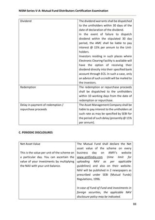 NISM-Series-V-A: Mutual Fund Distributors Certification Examination
88
Dividend The dividend warrants shall be dispatched
to the unitholders within 30 days of the
date of declaration of the dividend.
In the event of failure to dispatch
dividend within the stipulated 30 day
period, the AMC shall be liable to pay
interest @ 15% per annum to the Unit-
holders.
Investors residing in such places where
Electronic Clearing Facility is available will
have the option of receiving their
dividend directly into their specified bank
account through ECS. In such a case, only
an advice of such a credit will be mailed to
the investors.
Redemption The redemption or repurchase proceeds
shall be dispatched to the unitholders
within 10 working days from the date of
redemption or repurchase.
Delay in payment of redemption /
repurchase proceeds
The Asset Management Company shall be
liable to pay interest to the unitholders at
such rate as may be specified by SEBI for
the period of such delay (presently @ 15%
per annum).
C. PERIODIC DISCLOSURES
Net Asset Value
This is the value per unit of the scheme on
a particular day. You can ascertain the
value of your investments by multiplying
the NAV with your unit balance.
The Mutual Fund shall declare the Net
asset value of the scheme on every
business day on AMFI’s website
www.amfiindia.com (time limit for
uploading NAV as per applicable
guidelines) and also on their website.
NAV will be published in 2 newspapers as
prescribed under SEBI (Mutual Funds)
Regulations, 1996.
In case of Fund of Fund and investments in
foreign securities, the applicable NAV
disclosure policy may be indicated.
 