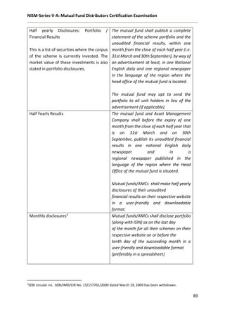 NISM-Series-V-A: Mutual Fund Distributors Certification Examination
89
Half yearly Disclosures: Portfolio /
Financial Results
This is a list of securities where the corpus
of the scheme is currently invested. The
market value of these investments is also
stated in portfolio disclosures.
The mutual fund shall publish a complete
statement of the scheme portfolio and the
unaudited financial results, within one
month from the close of each half year (i.e.
31st March and 30th September), by way of
an advertisement at least, in one National
English daily and one regional newspaper
in the language of the region where the
head office of the mutual fund is located.
The mutual fund may opt to send the
portfolio to all unit holders in lieu of the
advertisement (if applicable).
Half Yearly Results The mutual fund and Asset Management
Company shall before the expiry of one
month from the close of each half year that
is on 31st March and on 30th
September, publish its unaudited financial
results in one national English daily
newspaper and in a
regional newspaper published in the
language of the region where the Head
Office of the mutual fund is situated.
Mutual funds/AMCs shall make half yearly
disclosures of their unaudited
financial results on their respective website
in a user-friendly and downloadable
format.
Monthly disclosures3 Mutual funds/AMCs shall disclose portfolio
(along with ISIN) as on the last day
of the month for all their schemes on their
respective website on or before the
tenth day of the succeeding month in a
user-friendly and downloadable format
(preferably in a spreadsheet)
3
SEBI circular no. SEBI/IMD/CIR No. 15/157701/2009 dated March 19, 2009 has been withdrawn.
 