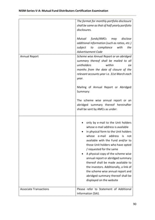 NISM-Series-V-A: Mutual Fund Distributors Certification Examination
90
The format for monthly portfolio disclosure
shall be same as that of half yearly portfolio
disclosures.
Mutual funds/AMCs may disclose
additional information (such as ratios, etc.)
subject to compliance with the
Advertisement Code
Annual Report Scheme wise Annual Report or an abridged
summary thereof shall be mailed to all
unitholders within six
months from the date of closure of the
relevant accounts year i.e. 31st March each
year.
Mailing of Annual Report or Abridged
Summary:
The scheme wise annual report or an
abridged summary thereof hereinafter
shall be sent by AMCs as under:
 only by e-mail to the Unit holders
whose e-mail address is available
 in physical form to the Unit holders
whose e-mail address is not
available with the Fund and/or to
those Unit holders who have opted
/ requested for the same
 A physical copy of the scheme wise
annual report or abridged summary
thereof shall be made available to
the investors. Additionally, a link of
the scheme wise annual report and
abridged summary thereof shall be
displayed on the website
Associate Transactions Please refer to Statement of Additional
Information (SAI).
 