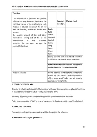 NISM-Series-V-A: Mutual Fund Distributors Certification Examination
91
Taxation
The information is provided for general
information only. However, in view of the
individual nature of the implications, each
investor is advised to consult his or her
own tax advisors / authorized dealers with
respect to
the specific amount of tax and other
implications arising out of his or her
participation in the schemes.
(mention the tax rates as per the
applicable tax laws)
Resident
Investors
Mutual Fund
Equity
Fund
Tax on
Dividend
Capital
Gains:
Long
Term
Short
Term
Equity scheme will also attract securities
transaction tax (STT) at applicable rates.
For further details on taxation please refer
to the clause on Taxation in the SAI
Investor services Name, address and telephone number and
e-mail of the contact person/grievances
officer who would take care of investor
queries and complaints.
D. COMPUTATION OF NAV
Describe briefly the policies of the Mutual Fund with regard computation of NAV of the scheme
in accordance with SEBI (Mutual Funds) Regulations, 1996.
Rounding off policy for NAV as per the applicable guidelines shall be disclosed.
Policy on computation of NAV in case of investment in foreign securities shall be disclosed.
IV. FEES AND EXPENSES
This section outlines the expenses that will be charged to the schemes.
A. NEW FUND OFFER (NFO) EXPENSES
 