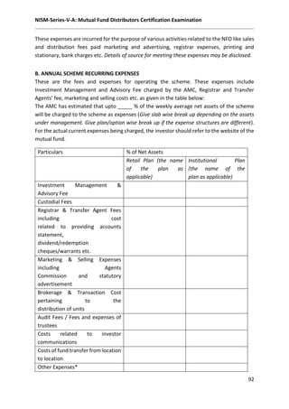 NISM-Series-V-A: Mutual Fund Distributors Certification Examination
92
These expenses are incurred for the purpose of various activities related to the NFO like sales
and distribution fees paid marketing and advertising, registrar expenses, printing and
stationary, bank charges etc. Details of source for meeting these expenses may be disclosed.
B. ANNUAL SCHEME RECURRING EXPENSES
These are the fees and expenses for operating the scheme. These expenses include
Investment Management and Advisory Fee charged by the AMC, Registrar and Transfer
Agents’ fee, marketing and selling costs etc. as given in the table below:
The AMC has estimated that upto _____ % of the weekly average net assets of the scheme
will be charged to the scheme as expenses (Give slab wise break up depending on the assets
under management. Give plan/option wise break up if the expense structures are different).
For the actual current expenses being charged, the investor should refer to the website of the
mutual fund.
Particulars % of Net Assets
Retail Plan (the name
of the plan as
applicable)
Institutional Plan
(the name of the
plan as applicable)
Investment Management &
Advisory Fee
Custodial Fees
Registrar & Transfer Agent Fees
including cost
related to providing accounts
statement,
dividend/redemption
cheques/warrants etc.
Marketing & Selling Expenses
including Agents
Commission and statutory
advertisement
Brokerage & Transaction Cost
pertaining to the
distribution of units
Audit Fees / Fees and expenses of
trustees
Costs related to investor
communications
Costs of fund transfer from location
to location
Other Expenses*
 