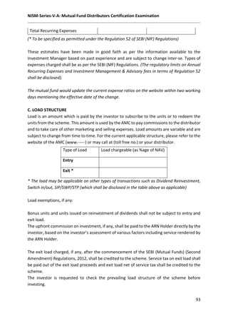 NISM-Series-V-A: Mutual Fund Distributors Certification Examination
93
Total Recurring Expenses
(* To be specified as permitted under the Regulation 52 of SEBI (MF) Regulations)
These estimates have been made in good faith as per the information available to the
Investment Manager based on past experience and are subject to change inter-se. Types of
expenses charged shall be as per the SEBI (MF) Regulations. (The regulatory limits on Annual
Recurring Expenses and Investment Management & Advisory fees in terms of Regulation 52
shall be disclosed).
The mutual fund would update the current expense ratios on the website within two working
days mentioning the effective date of the change.
C. LOAD STRUCTURE
Load is an amount which is paid by the investor to subscribe to the units or to redeem the
units from the scheme. This amount is used by the AMC to pay commissions to the distributor
and to take care of other marketing and selling expenses. Load amounts are variable and are
subject to change from time to time. For the current applicable structure, please refer to the
website of the AMC (www.-----) or may call at (toll free no.) or your distributor.
* The load may be applicable on other types of transactions such as Dividend Reinvestment,
Switch in/out, SIP/SWP/STP (which shall be disclosed in the table above as applicable)
Load exemptions, if any:
Bonus units and units issued on reinvestment of dividends shall not be subject to entry and
exit load.
The upfront commission on investment, if any, shall be paid to the ARN Holder directly by the
investor, based on the investor’s assessment of various factors including service rendered by
the ARN Holder.
The exit load charged, if any, after the commencement of the SEBI (Mutual Funds) (Second
Amendment) Regulations, 2012, shall be credited to the scheme. Service tax on exit load shall
be paid out of the exit load proceeds and exit load net of service tax shall be credited to the
scheme.
The investor is requested to check the prevailing load structure of the scheme before
investing.
Type of Load Load chargeable (as %age of NAV)
Entry
Exit *
 