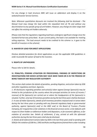 NISM-Series-V-A: Mutual Fund Distributors Certification Examination
94
For any change in load structure AMC will issue an addendum and display it on the
website/Investor Service Centres.
Note: Wherever quantitative discounts are involved the following shall be disclosed – The
Mutual Fund may charge the load within the stipulated limit of 7% and without any
discrimination to any specific group of unit holders. However, any change at a later stage shall
not affect the existing unit holders adversely.
[Please note that the regulations regarding load have undergone significant change since the
standard format was prescribed. As per current policy, the load is not available for meeting
selling expenses. The load amount needs to be credited to the scheme i.e. it goes to the
benefit of investors in the scheme]
D. WAIVER OF LOAD FOR DIRECT APPLICATIONS
Disclose detailed procedure for direct applications as per the applicable SEBI guidelines in
order to provide the waiver of load to the investors.
V. RIGHTS OF UNITHOLDERS
Please refer to SAI for details.
VI. PENALTIES, PENDING LITIGATION OR PROCEEDINGS, FINDINGS OF INSPECTIONS OR
INVESTIGATIONS FOR WHICH ACTION MAY HAVE BEEN TAKEN OR IS IN THE PROCESS OF
BEING TAKEN BY ANY REGULATORY AUTHORITY
This section shall contain the details of penalties, pending litigation, and action taken by SEBI
and other regulatory and Govt. Agencies.
1. All disclosures regarding penalties and action(s) taken against foreign Sponsor(s) may be
limited to the jurisdiction of the country where the principal activities (in terms of income /
revenue) of the Sponsor(s) are carried out or where the headquarters of the Sponsor(s) is
situated. Further, only top 10 monetary penalties during the last three years shall be disclosed.
2. In case of Indian Sponsor(s), details of all monetary penalties imposed and/ or action taken
during the last three years or pending with any financial regulatory body or governmental
authority, against Sponsor(s) and/ or the AMC and/ or the Board of Trustees /Trustee
Company; for irregularities or for violations in the financial services sector, or for defaults with
respect to share holders or debenture holders and depositors, or for economic offences, or for
violation of securities law. Details of settlement, if any, arrived at with the aforesaid
authorities during the last three years shall also be disclosed.
3. Details of all enforcement actions taken by SEBI in the last three years and/ or pending with
SEBI for the violation of SEBI Act, 1992 and Rules and Regulations framed there under including
 