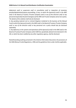 NISM-Series-V-A: Mutual Fund Distributors Certification Examination
95
debarment and/ or suspension and/ or cancellation and/ or imposition of monetary
penalty/adjudication/enquiry proceedings, if any, to which the Sponsor(s) and/ or the AMC
and/ or the Board of Trustees /Trustee Company and/ or any of the directors and/ or key
personnel (especially the fund managers) of the AMC and Trustee Company were/ are a party.
The details of the violation shall also be disclosed.
4. Any pending material civil or criminal litigation incidental to the business of the Mutual
Fund to which the Sponsor(s) and/ or the AMC and/ or the Board of Trustees /Trustee Company
and/ or any of the directors and/ or key personnel are a party should also be disclosed
separately.
5. Any deficiency in the systems and operations of the Sponsor(s) and/ or the AMC and/ or the
Board of Trustees/Trustee Company which SEBI has specifically advised to be disclosed in the
SID, or which has been notified by any other regulatory agency, shall be disclosed.
Notwithstanding anything contained in this Scheme Information Document, the provisions of
the SEBI (Mutual Funds) Regulations, 1996 and the guidelines there under shall be applicable.
 