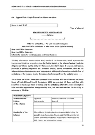 NISM-Series-V-A: Mutual Fund Distributors Certification Examination
96
4.4 Appendix 4: Key Information Memorandum
Name of AMC & MF
(Type of scheme)
KEY INFORMATION MEMORANDUM
--------- Scheme
( _ _ _ _ _ _ _ _ _ _ _ _ _ _ _ _ _ _ _ _ _ _ _ _ )
Offer for Units of Rs. -- Per Unit for cash during the
New fund Offer Period and at NAV based prices upon re-opening
New Fund Offer Opens on:
New Fund Offer Closes on:
Scheme Re-opens for continuous sale and repurchase on:
This Key Information Memorandum (KIM) sets forth the information, which a prospective
investor ought to know before investing. For further details of the scheme/Mutual Fund, due
diligence certificate by the AMC, Key Personnel, investors’ rights & services, risk factors,
penalties & pending litigations etc. investors should, before investment, refer to the
Scheme Information Document and Statement of Additional Information available free of
cost at any of the Investor Service Centres or distributors or from the website www. -----.
The Scheme particulars have been prepared in accordance with Securities and Exchange
Board of India (Mutual Funds) Regulations 1996, as amended till date, and filed with
Securities and Exchange Board of India (SEBI). The units being offered for public subscription
have not been approved or disapproved by SEBI, nor has SEBI certified the accuracy or
adequacy of this KIM.
Investment Objective
Asset Allocation
Pattern
of the scheme
Types of
Instruments
Normal Allocation (% of Net
Assets)
Risk Profile of the
Scheme
Mutual Fund Units involve investment risks including the
possible loss of principal. Please read the SID carefully for
details on risk factors before investment. Scheme specific
Risk Factors are summarized below:
 