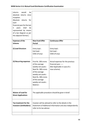 NISM-Series-V-A: Mutual Fund Distributors Certification Examination
98
returns would be
absolute returns since
inception.
Absolute returns for
each
financial year for the last
5 years shall be
represented by means
of a bar diagram as per
the adjacent format.]
Expenses of the
Scheme
(i) Load Structure
(ii) Recurring expenses
New Fund Offer
Period
Continuous Offer
Entry load :
Exit load :
CDSC (if any):
Entry load :
Exit load :
CDSC (if any):
First Rs. 100 crores
of the average
weekly net assets :
Next Rs. 300 crores
of the average
weekly net assets :
Next Rs. 300 crores
of the average
weekly net assets :
Balance :
Actual expenses for the previous
financial year: ----
(Not Applicable in case of a
new scheme)
Waiver of Load for
Direct Applications
The applicable procedure should be given in brief.
Tax treatment for the
Investors (Unitholders)
Investor will be advised to refer to the details in the
Statement of Additional Information and also independently
refer to his tax advisor.
 