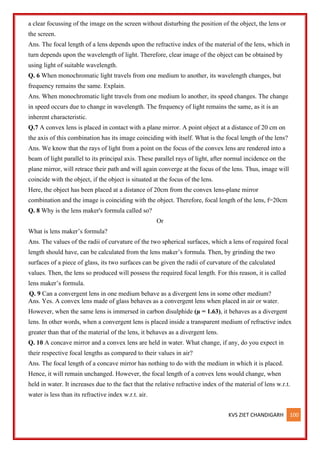 KVS ZIET CHANDIGARH 100
a clear focussing of the image on the screen without disturbing the position of the object, the lens or
the screen.
Ans. The focal length of a lens depends upon the refractive index of the material of the lens, which in
turn depends upon the wavelength of light. Therefore, clear image of the object can be obtained by
using light of suitable wavelength.
Q. 6 When monochromatic light travels from one medium to another, its wavelength changes, but
frequency remains the same. Explain.
Ans. When monochromatic light travels from one medium lo another, its speed changes. The change
in speed occurs due to change in wavelength. The frequency of light remains the same, as it is an
inherent characteristic.
Q.7 A convex lens is placed in contact with a plane mirror. A point object at a distance of 20 cm on
the axis of this combination has its image coinciding with itself. What is the focal length of the lens?
Ans. We know that the rays of light from a point on the focus of the convex lens are rendered into a
beam of light parallel to its principal axis. These parallel rays of light, after normal incidence on the
plane mirror, will retrace their path and will again converge at the focus of the lens. Thus, image will
coincide with the object, if the object is situated at the focus of the lens.
Here, the object has been placed at a distance of 20cm from the convex lens-plane mirror
combination and the image is coinciding with the object. Therefore, focal length of the lens, f=20cm
Q. 8 Why is the lens maker's formula called so?
Or
What is lens maker’s formula?
Ans. The values of the radii of curvature of the two spherical surfaces, which a lens of required focal
length should have, can be calculated from the lens maker’s formula. Then, by grinding the two
surfaces of a piece of glass, its two surfaces can be given the radii of curvature of the calculated
values. Then, the lens so produced will possess the required focal length. For this reason, it is called
lens maker’s formula.
Q. 9 Can a convergent lens in one medium behave as a divergent lens in some other medium?
Ans. Yes. A convex lens made of glass behaves as a convergent lens when placed in air or water.
However, when the same lens is immersed in carbon disulphide (µ = 1.63), it behaves as a divergent
lens. In other words, when a convergent lens is placed inside a transparent medium of refractive index
greater than that of the material of the lens, it behaves as a divergent lens.
Q. 10 A concave mirror and a convex lens are held in water. What change, if any, do you expect in
their respective focal lengths as compared to their values in air?
Ans. The focal length of a concave mirror has nothing to do with the medium in which it is placed.
Hence, it will remain unchanged. However, the focal length of a convex lens would change, when
held in water. It increases due to the fact that the relative refractive index of the material of lens w.r.t.
water is less than its refractive index w.r.t. air.
 