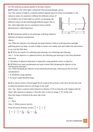 KVS ZIET CHANDIGARH 102
(ii) The refracted ray passes parallel to the base of prism.
Q.19 Explain, why white light is dispersed when passing through a prism.
Ans. The velocity of light in a material medium depends upon its colour (wavelength) i.e. the
refractive index of a material is different for different colours. If
we incident a ray of white light on a prism; on emerging, the
different colours are deviated through different angles. Due to
this, white light splits into its constituent colours and the
phenomenon is called dispersion.
Q. 20 Astronomers prefer to use telescopes with large objective
diameters lo observe astronomical
objects.
Ans. When the objective of a telescope has large diameter, both its resolving power and light
gathering power are large. As such, it helps to resolve two nearby stars and enables the astronomers
to see even the faint stars.
Q. 21 Write two merits of a reflecting type telescope over refracting type telescope.
Ans. 1. As the objective is a spherical mirror, the reflecting type telescope is free from chromatic
aberration.
2. The defect of spherical aberration is reduced by using parabolic mirror as objective.
Q. 22 Which two main considerations are kept in mind while designing the objective of an
astronomical telescope?
Ans. While designing the objective of an astronomical telescope, following are the two main
considerations -
1. It should have large aperture.
2. Its focal Length should be large.
Q. 23 A concave mirror of focal length 20 cm is placed 50 cm from a wall. How far from the wall
an object be placed to form its real image on the wall?
Ans-. Fig. shows a concave mirror placed at a distance of 50 cm from the wall. Suppose that the
object AB is placed at a distance x from the wall, to form its image A’ B’ on the wall.
Since the image is formed on the same side of the
object,
v = -50cm
Also, f=-20cm (concave mirror)
From the mirror formula, we have
𝟏
𝐯
+
𝟏
𝐮
=
𝟏
𝐟
𝟏
𝐮
=
𝟏
𝐟
-
𝟏
𝐯
=
𝟏
−𝟐𝟎
-
𝟏
−𝟓𝟎
= −
𝟑
𝟏𝟎𝟎
 