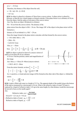KVS ZIET CHANDIGARH 103
or u = —33-3cm
Therefore, the distance of the object from the wall,
x = 50—|𝑢| =50—||−33.3|
= 16.7 cm
Q.24 An object is placed at a distance of 36cm from a convex mirror. A plane mirror is placed in
between, so that the two virtual images so formed coincide. If the plane mirror is at a distance of 24 cm
from the object, find the radius of curvature of the convex mirror.
Ans- Fig. shows an object AB placed at a distance
PA = 36 cm from the convex mirror. The distance of the
plane mirror from the object is MA = 24 cm. The image A'B’ of the object in the plane mirror will be
formed at a
distance of 24 cm behind it i.e. MA’ = 24 cm.
Since the image formed in the plane mirror coincides with that formed by the convex mirror,
v = PA'=(MA+MA‘)—-PA
= 2MA - PA
= 2x24-36=12cm
Also, u=—-36cm
Now
2
𝑅
=
1
𝑢
+
1
𝑣
=
1
−36
+
1
12
=
1
18
or R = 36 cm
Q.25 An object is placed in front of a concave mirror of
radius of curvature 40 cm at a distance
of 10 cm. Find the position, nature and magnification of
the image.
Ans- Here, u =-10cm; R=-40cm (concave mirror)
∴ f=R/2=-40 /2= -20cm
From the mirror formula, we have
𝟏
𝐯
+
𝟏
𝐮
=
𝟏
𝐟
𝟏
𝐯
=
𝟏
𝐟
−
𝟏
𝐮
=
𝟏
−𝟐𝟎
−
𝟏
−𝟏𝟎
=
𝟏
𝟐𝟎
or v= +20
As v is positive, a virtual and erect image will be formed on the other side of the object i.e. behind the
mirror.
m = -
𝒗
𝐮
= -
+𝟐𝟎
−𝟏𝟎
= 2
Q.26 A tank is filled with water to a height of 12.5 m. The apparent depth of the needle lying at the bottom
of the tank as measured by a microscope is 9.4 cm. What is the refractive index of water? If water is
replaced by a liquid of refractive index 1.63 up-to the same height, by what distance would the microscope
be moved to focus on the needle again?
Ans.
Refractive index, (µ) =
𝐑𝐞𝐚𝐥 𝐝𝐞𝐩𝐭𝐡
𝐀𝐩𝐩𝐚𝐫𝐞𝐧𝐭 𝐝𝐞𝐩𝐭𝐡
Given H = 12.5 cm, h = 9.4 cm
∴ Refractive index of water 𝜇𝑤 =
12.5
9.4
= 1.33
Refractive index of liquid, 𝜇𝑙 = 1.63
 