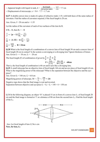 KVS ZIET CHANDIGARH 104
∴ Apparent height with liquid in tank,.h =
𝐑𝐞𝐚𝐥 𝐝𝐞𝐩𝐭𝐡
𝒓𝒆𝒇𝒓𝒂𝒄𝒕𝒊𝒗𝒆 𝒊𝒏𝒅𝒆𝒙
=
12.5
1.63
= 7.7 cm
∴ Displacement of microscope, x = 9.4 – 7.7 = 1.7 cm
Q.27 A double convex lens is made of a glass of refractive index 1.55, with both faces of the same radius of
curvature. Find the radius of curvature required, if the focal length is 20 cm.
Ans. Given, f = 20 cm and n = 1.55
Let the radius of the curvature of each of two surfaces of the lens be R.
If R1 = R, then R2 = – R
𝟏
𝒇
= (𝝁 − 𝟏) (
𝟏
𝑹𝟏
−
𝟏
𝑹𝟐
)
𝟏
𝟐𝟎
= (𝟏. 𝟓𝟓 − 𝟏) (
𝟏
𝑹
−
𝟏
−𝑹
)
𝟏
𝟐𝟎
=
𝟎.𝟓𝟓
𝟐𝑹
, R = 22cm
Q.28 What is the focal length of a combination of a convex lens of focal length 30 cm and a concave lens of
focal length 20 cm in contact? Is the system a converging or a diverging lens? Ignore thickness of lenses.
Ans. Given f1 = + 30 cm, f2 = – 20 cm
The focal length (F) of combination of given by
𝟏
𝑭
=
𝟏
𝒇𝟏
+
𝟏
𝒇𝟐
F =
𝒇𝟏𝒇𝟐
𝒇𝟏+𝒇𝟐
=
𝟑𝟎 𝒙−𝟐𝟎
𝟑𝟎+(−𝟐𝟎)
= -60cm
That is, the focal length of combination is 60 cm and it acts like a diverging lens.
Q.29 A small telescope has an objective lens of focal length 144 cm and an eye piece of focal length 6.0 cm.
What is the magnifying power of the telescope? What is the separation between the objective and the eye-
piece?
Ans. Given fO = 144 cm, fe = 6.0 cm
Magnifying power of telescope, M = -
𝑓𝑂
𝑓𝑒
= -
𝟏𝟒𝟒
𝟔
= -24
Negative sign shows that the final image is real and inverted.
Separation between objective and eye-piece L = fO + fe = 144 + 6 = 150 cm
Q.30 In the following diagram, an object ‘O’ is placed 15 cm in front of a convex lens L1 of focal length 20
cm and the final image is formed at ‘I’ at a distance of 80 cm from the second lens L2. Find the focal length
of the L2.
Ans- Let focal length of lens L2 be x cm
Now, for lens, L1
 