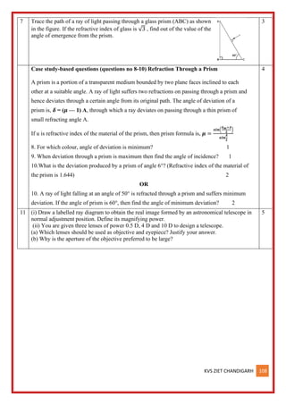 KVS ZIET CHANDIGARH 108
7 Trace the path of a ray of light passing through a glass prism (ABC) as shown
in the figure. If the refractive index of glass is √3 , find out of the value of the
angle of emergence from the prism.
3
Case study-based questions (questions no 8-10) Refraction Through a Prism
A prism is a portion of a transparent medium bounded by two plane faces inclined to each
other at a suitable angle. A ray of light suffers two refractions on passing through a prism and
hence deviates through a certain angle from its original path. The angle of deviation of a
prism is, 𝜹 = (𝝁 — 1) A, through which a ray deviates on passing through a thin prism of
small refracting angle A.
If u is refractive index of the material of the prism, then prism formula is, 𝝁 =
𝒔𝒊𝒏(
𝜹𝒎+𝑨
𝟐
)
𝒔𝒊𝒏
𝑨
𝟐
8. For which colour, angle of deviation is minimum? 1
9. When deviation through a prism is maximum then find the angle of incidence? 1
10.What is the deviation produced by a prism of angle 6°? (Refractive index of the material of
the prism is 1.644) 2
OR
10. A ray of light falling at an angle of 50° is refracted through a prism and suffers minimum
deviation. If the angle of prism is 60°, then find the angle of minimum deviation? 2
4
11 (i) Draw a labelled ray diagram to obtain the real image formed by an astronomical telescope in
normal adjustment position. Define its magnifying power.
(ii) You are given three lenses of power 0.5 D, 4 D and 10 D to design a telescope.
(a) Which lenses should be used as objective and eyepiece? Justify your answer.
(b) Why is the aperture of the objective preferred to be large?
5
 