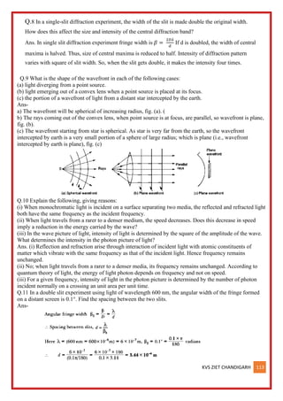 KVS ZIET CHANDIGARH 113
Q.8 In a single-slit diffraction experiment, the width of the slit is made double the original width.
How does this affect the size and intensity of the central diffraction band?
Ans. In single slit diffraction experiment fringe width is 𝛽 =
2𝐷𝜆
𝑑
If d is doubled, the width of central
maxima is halved. Thus, size of central maxima is reduced to half. Intensity of diffraction pattern
varies with square of slit width. So, when the slit gets double, it makes the intensity four times.
Q.9 What is the shape of the wavefront in each of the following cases:
(a) light diverging from a point source.
(b) light emerging out of a convex lens when a point source is placed at its focus.
(c) the portion of a wavefront of light from a distant star intercepted by the earth.
Ans-
a) The wavefront will be spherical of increasing radius, fig. (a). (
b) The rays coming out of the convex lens, when point source is at focus, are parallel, so wavefront is plane,
fig. (b).
(c) The wavefront starting from star is spherical. As star is very far from the earth, so the wavefront
intercepted by earth is a very small portion of a sphere of large radius; which is plane (i.e., wavefront
intercepted by earth is plane), fig. (c)
Q.10 Explain the following, giving reasons:
(i) When monochromatic light is incident on a surface separating two media, the reflected and refracted light
both have the same frequency as the incident frequency.
(ii) When light travels from a rarer to a denser medium, the speed decreases. Does this decrease in speed
imply a reduction in the energy carried by the wave?
(iii) In the wave picture of light, intensity of light is determined by the square of the amplitude of the wave.
What determines the intensity in the photon picture of light?
Ans. (i) Reflection and refraction arise through interaction of incident light with atomic constituents of
matter which vibrate with the same frequency as that of the incident light. Hence frequency remains
unchanged.
(ii) No; when light travels from a rarer to a denser media, its frequency remains unchanged. According to
quantum theory of light, the energy of light photon depends on frequency and not on speed.
(iii) For a given frequency, intensity of light in the photon picture is determined by the number of photon
incident normally on a crossing an unit area per unit time.
Q.11 In a double slit experiment using light of wavelength 600 nm, the angular width of the fringe formed
on a distant screen is 0.1°. Find the spacing between the two slits.
Ans-
 