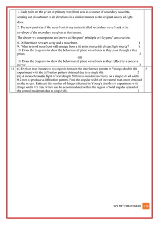 KVS ZIET CHANDIGARH 116
1. Each point on the given or primary wavefront acts as a source of secondary wavelets,
sending out disturbance in all directions in a similar manner as the original source of light
does.
2. The new position of the wavefront at any instant (called secondary wavefront) is the
envelope of the secondary wavelets at that instant.
The above two assumptions are known as Huygens’ principle or Huygens’ construction.
8. Differentiate between a ray and a wavefront. 1
9. What type of wavefront will emerge from a (i) point source (ii) distant light source? 1
10. Draw the diagrams to show the behaviour of plane wavefronts as they pass through a thin
prism. 2
OR
10. Draw the diagrams to show the behaviour of plane wavefronts as they reflect by a concave
mirror. 2
11 (i) Explain two features to distinguish between the interference pattern in Young's double slit
experiment with the diffraction pattern obtained due to a single slit. 2
(ii) A monochromatic light of wavelength 500 nm is incident normally on a single slit of width
0.2 mm to produce a diffraction pattern. Find the angular width of the central maximum obtained
on the screen. Estimate the number of fringes obtained in Young's double slit experiment with
fringe width 0.5 mm, which can be accommodated within the region of total angular spread of
the central maximum due to single slit. 3
5
 