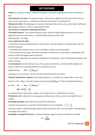 KVS ZIET CHANDIGARH 118
Photon. It is a packet of energy. A photon of frequency v possesses energy h𝝂.The rest mass of a photon is
zero.
Work function of a metal. The minimum energy, which must be supplied to the electron so that it can just
come out of a metal surface, is called the work function of the metal. It is denoted by W
Photoelectric effect. The phenomenon of ejection of electrons from a metal surface, when light of sufficiently
high frequency falls on it, is known as photoelectric effect.
The electrons so emitted are called photoelectrons.
Threshold frequency. The minimum frequency (𝝂𝑶)), which the incident light must possess so as to eject
photoelectrons from a metal surface, is called threshold frequency of the metal.
Mathematically- W = h𝝂𝑶
Laws of photoelectric effect.
1. Photoelectric emission takes place from a metal surface, when the frequency of incident light is above its
threshold frequency.
2. The photoelectric emission starts as soon as the light is incident on the metal surface.
3. The maximum kinetic energy with which an electron is emitted from a metal surface is independent of the
intensity of light and depends upon its frequency.
4. The number of photoelectrons emitted is independent of the frequency of the incident light and depends only
upon its intensity.
Cut off potential. It is that minimum value of the negative potential (𝑉𝑂 ), which should be applied to the
anode in a photo cell so that the photoelectric current becomes zero.
Mathematically- e𝑽𝒐 =
𝟏
𝟐
𝒎𝒗𝒎𝒂𝒙
𝟐
where 𝒗𝒎𝒂𝒙 is the maximum velocity with which the photoelectrons are emitted
Einstein’s photoelectric equation. When light of frequency ν is incident on a metal surface, whose work
function is W (i.e. h𝝂𝑶 ), then the maximum kinetic energy (
𝟏
𝟐
𝒎𝒗𝒎𝒂𝒙
𝟐
) of the emitted photoelectrons is
given by h𝝂 = 𝐡𝝂𝑶 +
𝟏
𝟐
𝒎𝒗𝒎𝒂𝒙
𝟐
e𝑽𝑶 = hc (
𝟏
𝝀
−
𝟏
𝝀𝒐
)
It is called Einstein’s photoelectric equation. It can explain the laws of photoelectric emission.
Photoelectric cell. A photocell is an arrangement, which produces electric current, when light falls on its
cathode.
de-Broglie hypothesis. Both radiation and matter have dual nature.
A particle of momentum p is associated with de-Broglie wave of wavelength λ =
ℎ
𝑝
=
ℎ
𝑚𝑣
The above relation is called de-Broglie relation and the wavelength of the wave associated is called de-Broglie
wavelength of the particle.
de-Broglie wavelength of electron. An electron of kinetic energy E possesses de-Broglie wavelength,
λ =
𝒉
√𝟐𝒎𝑬
KEY FEATURES
 