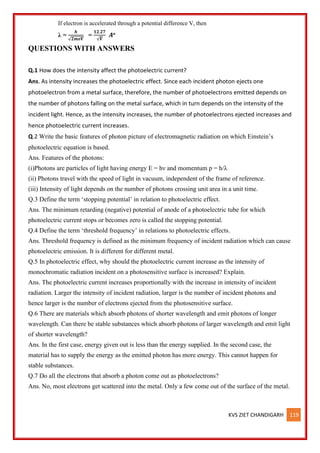 KVS ZIET CHANDIGARH 119
If electron is accelerated through a potential difference V, then
λ =
𝒉
√𝟐𝒎𝒆𝑽
=
𝟏𝟐.𝟐𝟕
√𝑽
𝑨o
QUESTIONS WITH ANSWERS
Q.1 How does the intensity affect the photoelectric current?
Ans. As intensity increases the photoelectric effect. Since each incident photon ejects one
photoelectron from a metal surface, therefore, the number of photoelectrons emitted depends on
the number of photons falling on the metal surface, which in turn depends on the intensity of the
incident light. Hence, as the intensity increases, the number of photoelectrons ejected increases and
hence photoelectric current increases.
Q.2 Write the basic features of photon picture of electromagnetic radiation on which Einstein’s
photoelectric equation is based.
Ans. Features of the photons:
(i)Photons are particles of light having energy E = hν and momentum p = h/λ
(ii) Photons travel with the speed of light in vacuum, independent of the frame of reference.
(iii) Intensity of light depends on the number of photons crossing unit area in a unit time.
Q.3 Define the term ‘stopping potential’ in relation to photoelectric effect.
Ans. The minimum retarding (negative) potential of anode of a photoelectric tube for which
photoelectric current stops or becomes zero is called the stopping potential.
Q.4 Define the term ‘threshold frequency’ in relations to photoelectric effects.
Ans. Threshold frequency is defined as the minimum frequency of incident radiation which can cause
photoelectric emission. It is different for different metal.
Q.5 In photoelectric effect, why should the photoelectric current increase as the intensity of
monochromatic radiation incident on a photosensitive surface is increased? Explain.
Ans. The photoelectric current increases proportionally with the increase in intensity of incident
radiation. Larger the intensity of incident radiation, larger is the number of incident photons and
hence larger is the number of electrons ejected from the photosensitive surface.
Q.6 There are materials which absorb photons of shorter wavelength and emit photons of longer
wavelength. Can there be stable substances which absorb photons of larger wavelength and emit light
of shorter wavelength?
Ans. In the first case, energy given out is less than the energy supplied. In the second case, the
material has to supply the energy as the emitted photon has more energy. This cannot happen for
stable substances.
Q.7 Do all the electrons that absorb a photon come out as photoelectrons?
Ans. No, most electrons get scattered into the metal. Only a few come out of the surface of the metal.
 