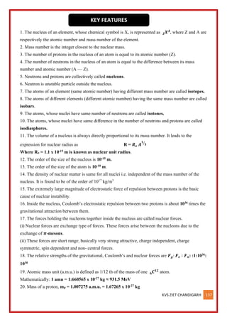 KVS ZIET CHANDIGARH 137
1. The nucleus of an element, whose chemical symbol is X, is represented as 𝑿𝑨
𝒁 , where Z and A are
respectively the atomic number and mass number of the element.
2. Mass number is the integer closest to the nuclear mass.
3. The number of protons in the nucleus of an atom is equal to its atomic number (Z).
4. The number of neutrons in the nucleus of an atom is equal to the difference between its mass
number and atomic number (A — Z).
5. Neutrons and protons are collectively called nucleons.
6. Neutron is unstable particle outside the nucleus.
7. The atoms of an element (same atomic number) having different mass number are called isotopes.
8. The atoms of different elements (different atomic number) having the same mass number are called
isobars.
9. The atoms, whose nuclei have same number of neutrons are called isotones.
10. The atoms, whose nuclei have same difference in the number of neutrons and protons are called
isodiaspheres.
11. The volume of a nucleus is always directly proportional to its mass number. It leads to the
expression for nuclear radius as R = 𝑹𝒐 𝑨
𝟏
𝟑
⁄
Where Ro = 1.1 x 10-15 m is known as nuclear unit radius.
12. The order of the size of the nucleus is 10-15 m.
13. The order of the size of the atom is 10-10 m.
14. The density of nuclear matter is same for all nuclei i.e. independent of the mass number of the
nucleus. It is found to be of the order of 1017
kg/m3
15. The extremely large magnitude of electrostatic force of repulsion between protons is the basic
cause of nuclear instability.
16. Inside the nucleus, Coulomb’s electrostatic repulsion between two protons is about 1036 times the
gravitational attraction between them.
17. The forces holding the nucleons together inside the nucleus are called nuclear forces.
(i) Nuclear forces are exchange type of forces. These forces arise between the nucleons due to the
exchange of 𝝅-mesons.
(ii) These forces are short range, basically very strong attractive, charge independent, charge
symmetric, spin dependent and non- central forces.
18. The relative strengths of the gravitational, Coulomb’s and nuclear forces are 𝑭𝒈: 𝑭𝒆 ∶ 𝑭𝒏: :1:1036:
1038
19. Atomic mass unit (a.m.u.) is defined as 1/12 th of the mass of one 𝑪𝟏𝟐
𝟔 atom.
Mathematically: 1 amu = 1:660565 x 10-27 kg ≈ 931.5 MeV
20. Mass of a proton, mp = 1.007275 a.m.u. = 1.67265 x 10-27 kg
KEY FEATURES
 