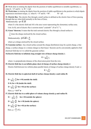 KVS ZIET CHANDIGARH 13
29. Work done in rotating the dipole from the position of stable equilibrium to unstable equilibrium, i.e.
when θ1 = 0° and θ2 = π. W = 2 pE
30. Work done in rotating the dipole from the position of stable equilibrium to the position in which dipole
experiences maximum torque, i.e. when θ1 = 0° and θ2 = 90°. W = pE
31. Electric flux. The electric flux through a small surface ts defined as the electric lines of force passing
through that are when held normally to the lines of force.
Mathematically-- φ= 𝑬
⃗⃗ . ∆𝑺
⃗⃗⃗⃗⃗
where E is the electric field and AS is the area vector representing the elementary surface area.
Unit. In SI, unit of electric flux is newton metre2
coulomb-2
(N m2
C-2
).
32. Gauss’ theorem. It states that the total outward electric flux through a closed surface is
1
∈𝑜
times the charge enclosed |by the closed surface.
Mathematically: ∮ 𝑬.
⃗⃗⃗ 𝒅𝑺
⃗⃗⃗⃗⃗ =
𝒒
∈𝑶
where q is charge enclosed by the closed surface.
33. Gaussian surface. Any closed surface around the charge distribution (may be a point charge, a line
charge, a surface charge or a volume charge) so that Gauss’ theorem can be conveniently applied to find
electrical field due to it is called the gaussian surface.
34.Electric field due to infinitely long straight wire of linear charge density λ
E =
𝛌
𝟐𝝅∈𝑶 𝒓
where r is perpendicular distance of the observation point from the wire.
35. Electric field due to an infinite plane sheet of charge of surface charge density σ
Electric field between two infinite plane parallel sheets of charge of surface charge density 0 and -o:
E =
𝛔
𝟐∈𝑶
36. Electric field due to spherical shell of surface charge density o and radius R:
E=
𝟏
𝟒𝝅∈𝑶
𝒒
𝒓𝟐
for r>R (outside the shell)
E=0, for r<R (inside the shell)
E=
𝟏
𝟒𝝅∈𝑶
𝒒
𝑹𝟐
’ for r=R (at the surface)
Here, q = 4𝜋𝑅2
𝛔
37. Electric field due to a solid sphere of volume charge density ρ and radius R:
E=
𝟏
𝟒𝝅∈𝑶
𝒒
𝒓𝟐
for r>R (outside the sphere)
E=
𝟏
𝟒𝝅∈𝑶
𝒒𝒓
𝑹𝟑 for r<R (inside the sphere)
E=
𝟏
𝟒𝝅∈𝑶
𝒒
𝑹𝟐
’ for r=R (at the surface)
Here, q =
4𝜋
3
𝑅3
ρ
 
