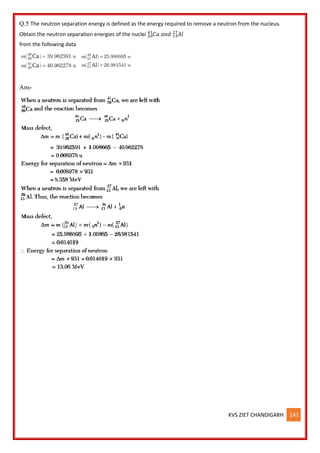 KVS ZIET CHANDIGARH 141
Q.5 The neutron separation energy is defined as the energy required to remove a neutron from the nucleus.
Obtain the neutron separation energies of the nuclei 𝐶𝑎
20
41
𝑎𝑛𝑑 𝐴𝑙
13
27
from the following data
Ans-
 